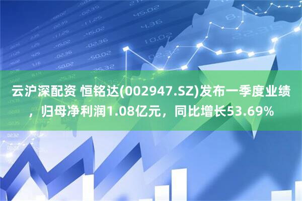 云沪深配资 恒铭达(002947.SZ)发布一季度业绩，归母净利润1.08亿元，同比增长53.69%