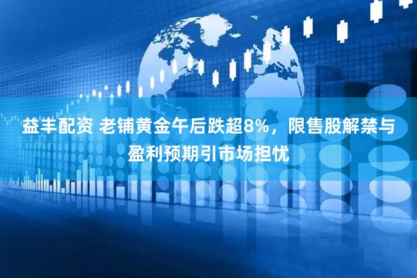 益丰配资 老铺黄金午后跌超8%，限售股解禁与盈利预期引市场担忧