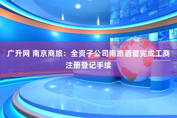 广升网 南京商旅：全资子公司南旅酒管完成工商注册登记手续