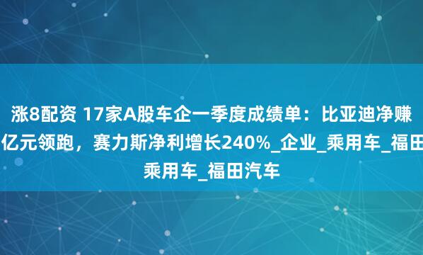 涨8配资 17家A股车企一季度成绩单：比亚迪净赚91.5亿元领跑，赛力斯净利增长240%_企业_乘用车_福田汽车