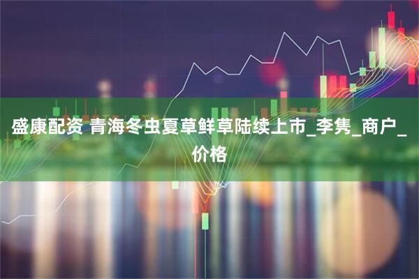 盛康配资 青海冬虫夏草鲜草陆续上市_李隽_商户_价格