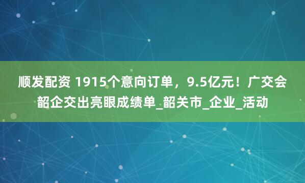 顺发配资 1915个意向订单，9.5亿元！广交会韶企交出亮眼成绩单_韶关市_企业_活动
