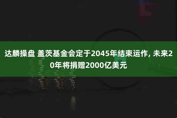 达麟操盘 盖茨基金会定于2045年结束运作, 未来20年将捐赠2000亿美元
