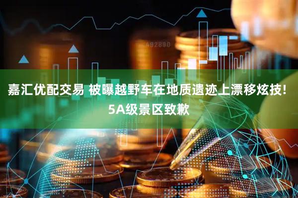 嘉汇优配交易 被曝越野车在地质遗迹上漂移炫技! 5A级景区致歉