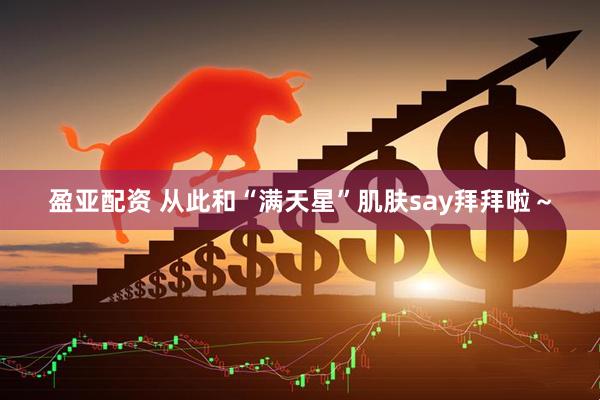 盈亚配资 从此和“满天星”肌肤say拜拜啦～