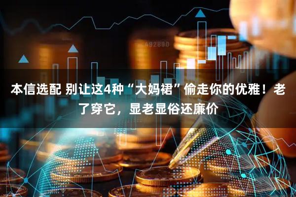本信选配 别让这4种“大妈裙”偷走你的优雅！老了穿它，显老显俗还廉价