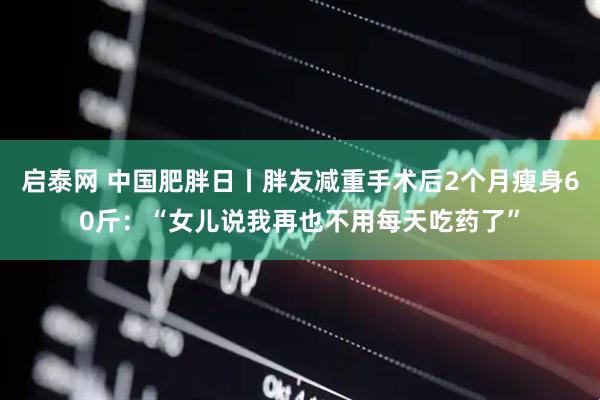 启泰网 中国肥胖日丨胖友减重手术后2个月瘦身60斤：“女儿说我再也不用每天吃药了”