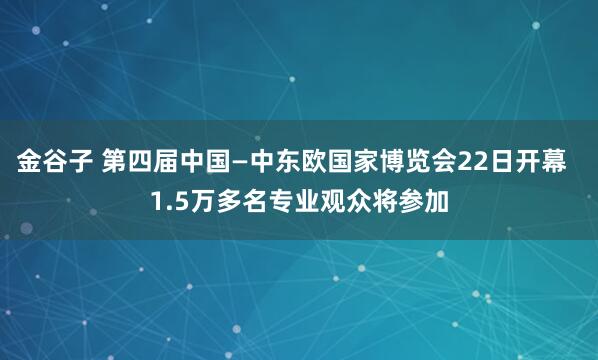 金谷子 第四届中国—中东欧国家博览会22日开幕  1.5万多名专业观众将参加
