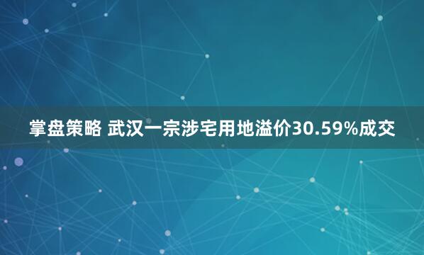 掌盘策略 武汉一宗涉宅用地溢价30.59%成交