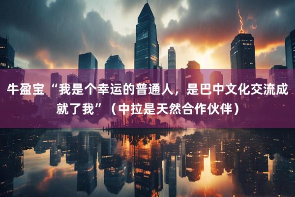 牛盈宝 “我是个幸运的普通人，是巴中文化交流成就了我”（中拉是天然合作伙伴）