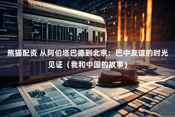 熊猫配资 从阿伯塔巴德到北京：巴中友谊的时光见证（我和中国的故事）