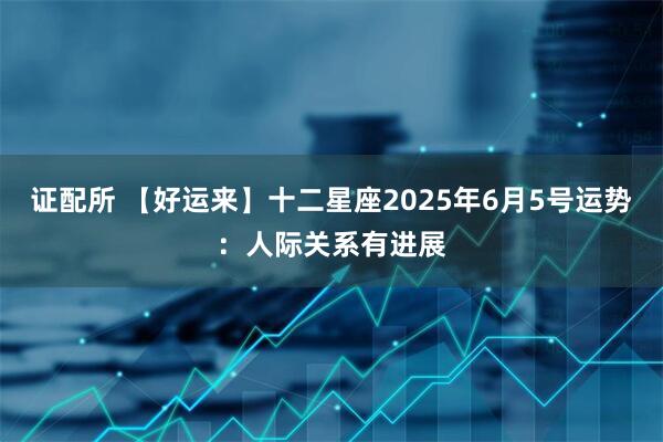 证配所 【好运来】十二星座2025年6月5号运势：人际关系有进展