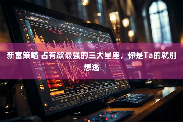 新富策略 占有欲最强的三大星座，你是Ta的就别想逃