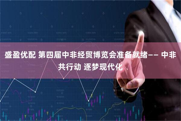 盛盈优配 第四届中非经贸博览会准备就绪—— 中非共行动 逐梦现代化