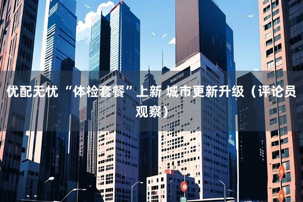 优配无忧 “体检套餐”上新 城市更新升级（评论员观察）