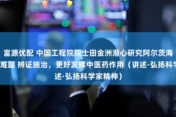 富源优配 中国工程院院士田金洲潜心研究阿尔茨海默病治疗难题 辨证施治，更好发挥中医药作用（讲述·弘扬科学家精神）