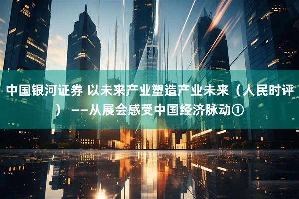 中国银河证券 以未来产业塑造产业未来（人民时评） ——从展会感受中国经济脉动①