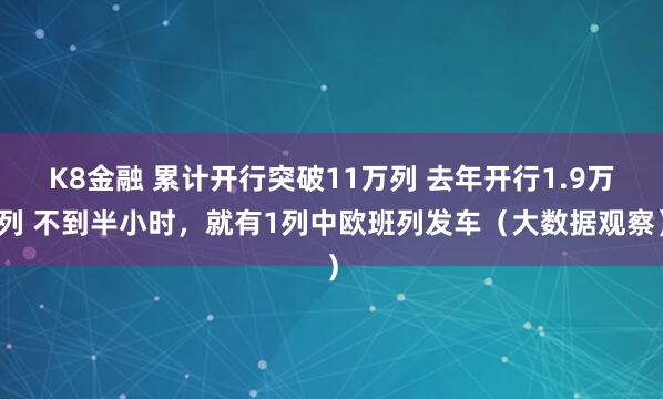 K8金融 累计开行突破11万列 去年开行1.9万列 不到半小时，就有1列中欧班列发车（大数据观察）