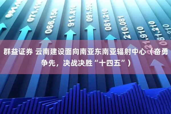 群益证券 云南建设面向南亚东南亚辐射中心（奋勇争先，决战决胜“十四五”）