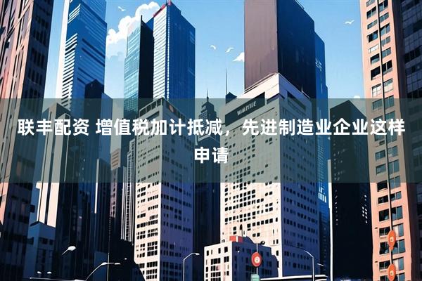 联丰配资 增值税加计抵减，先进制造业企业这样申请
