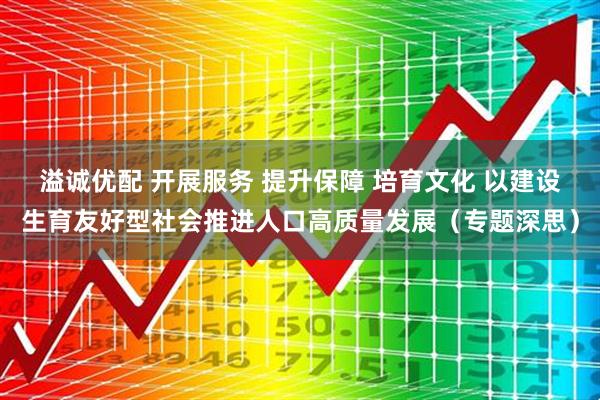 溢诚优配 开展服务 提升保障 培育文化 以建设生育友好型社会推进人口高质量发展（专题深思）