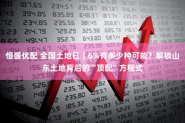 恒盛优配 全国土地日｜6%有多少种可能？解锁山东土地背后的“顶配”方程式