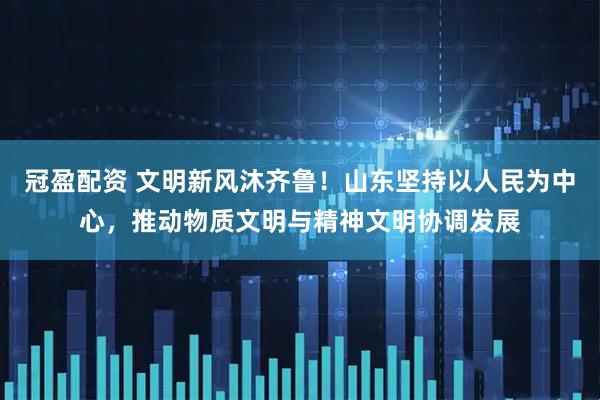 冠盈配资 文明新风沐齐鲁！山东坚持以人民为中心，推动物质文明与精神文明协调发展