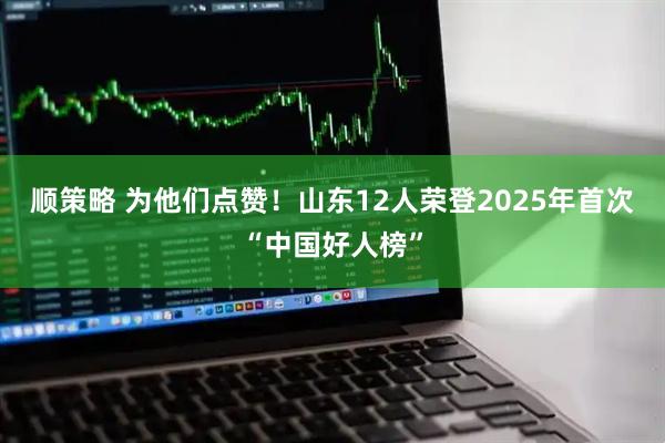 顺策略 为他们点赞！山东12人荣登2025年首次“中国好人榜”