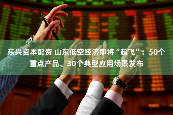 东兴资本配资 山东低空经济即将“起飞”：50个重点产品、30个典型应用场景发布