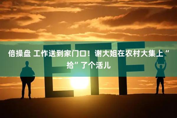 倍操盘 工作送到家门口！谢大姐在农村大集上“拾”了个活儿