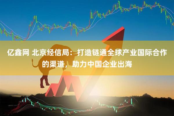 亿鑫网 北京经信局：打造链通全球产业国际合作的渠道，助力中国企业出海