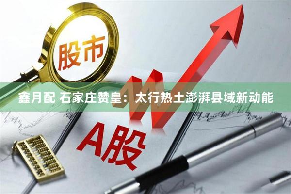 鑫月配 石家庄赞皇：太行热土澎湃县域新动能