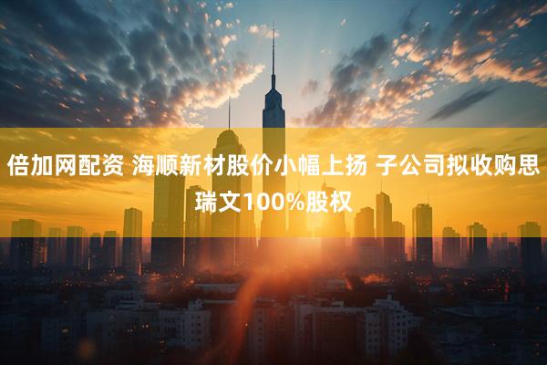 倍加网配资 海顺新材股价小幅上扬 子公司拟收购思瑞文100%股权