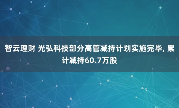 智云理财 光弘科技部分高管减持计划实施完毕, 累计减持60.7万股