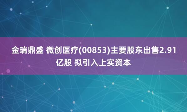 金瑞鼎盛 微创医疗(00853)主要股东出售2.91亿股 拟引入上实资本
