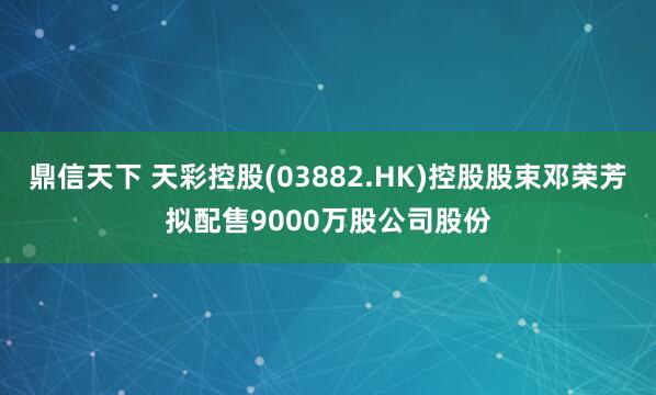 鼎信天下 天彩控股(03882.HK)控股股束邓荣芳拟配售9000万股公司股份