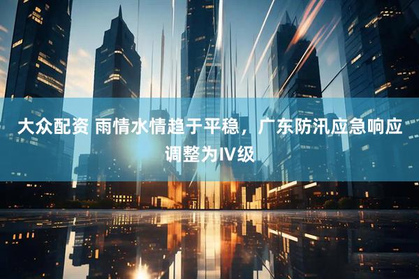 大众配资 雨情水情趋于平稳，广东防汛应急响应调整为Ⅳ级