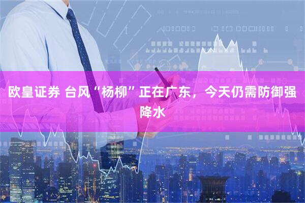 欧皇证券 台风“杨柳”正在广东，今天仍需防御强降水