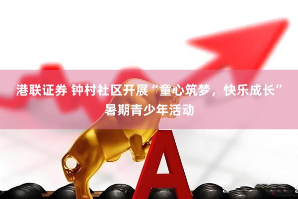 港联证券 钟村社区开展“童心筑梦，快乐成长”暑期青少年活动