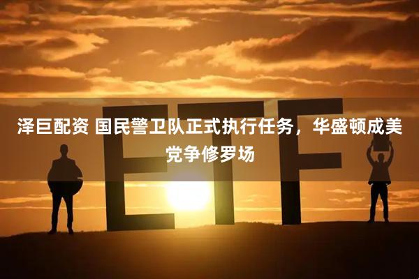 泽巨配资 国民警卫队正式执行任务，华盛顿成美党争修罗场