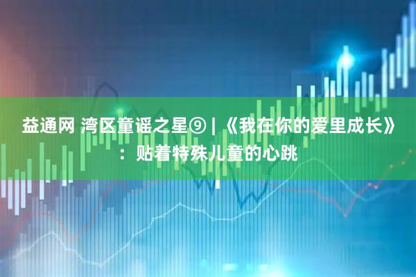 益通网 湾区童谣之星⑨ | 《我在你的爱里成长》：贴着特殊儿童的心跳
