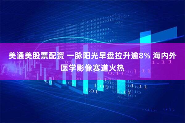 美通美股票配资 一脉阳光早盘拉升逾8% 海内外医学影像赛道火热