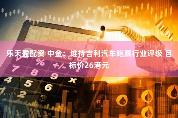 乐天盈配资 中金：维持吉利汽车跑赢行业评级 目标价26港元