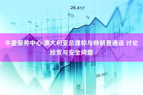 牛盈服务中心 澳大利亚总理称与特朗普通话 讨论经贸与安全问题