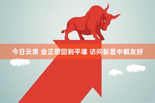 今日云策 金正恩回到平壤 访问彰显中朝友好