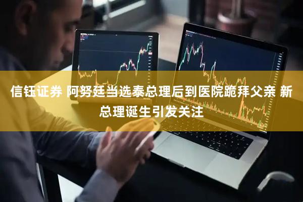 信钰证券 阿努廷当选泰总理后到医院跪拜父亲 新总理诞生引发关注