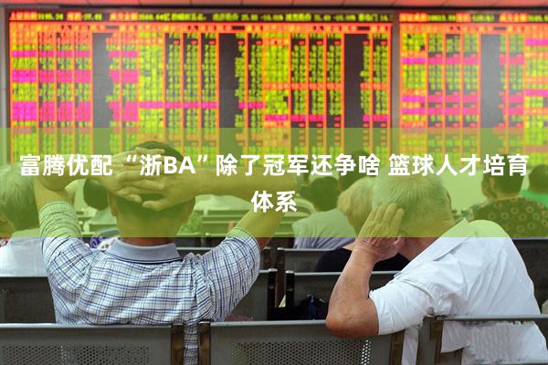 富腾优配 “浙BA”除了冠军还争啥 篮球人才培育体系