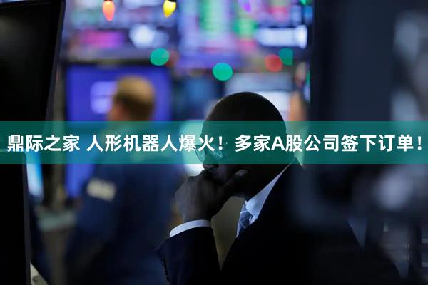 鼎际之家 人形机器人爆火！多家A股公司签下订单！