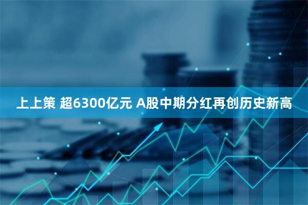 上上策 超6300亿元 A股中期分红再创历史新高