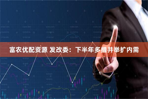 富农优配资源 发改委：下半年多措并举扩内需